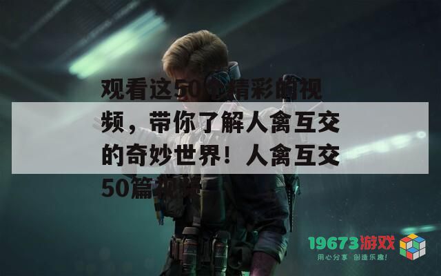 观看这50个精彩的视频，带你了解人禽互交的奇妙世界！人禽互交50篇视频