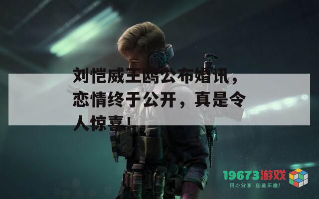 刘恺威王鸥公布婚讯，恋情终于公开，真是令人惊喜！