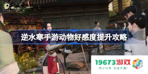 逆水寒手游动物好感度怎么提升：快来看看与可爱小动物的亲密互动！